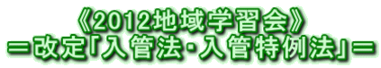 《2012地域学習会》 ＝改定｢入管法・入管特例法｣＝ 