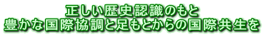 正しい歴史認識のもと 豊かな国際協調と足もとからの国際共生を