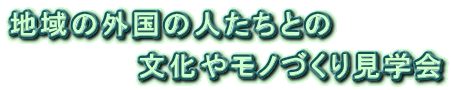 地域の外国の人たちとの 　　　　　　文化やモノづくり見学会 