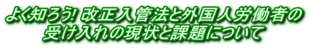 よく知ろう! 改正入管法と外国人労働者の 受け入れの現状と課題について 